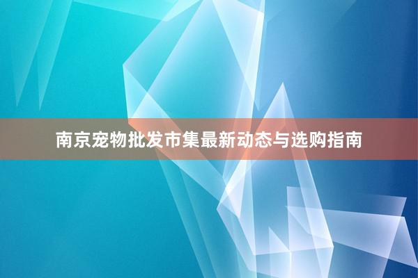 南京宠物批发市集最新动态与选购指南
